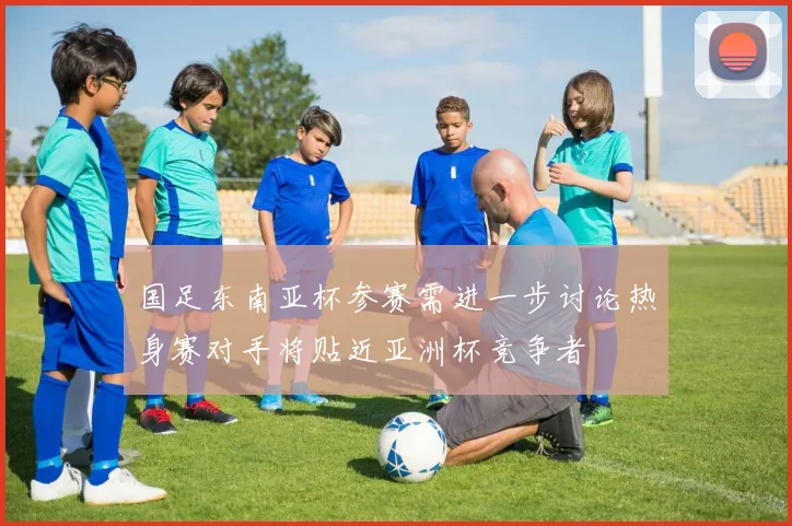 国足东南亚杯参赛需进一步讨论热身赛对手将贴近亚洲杯竞争者