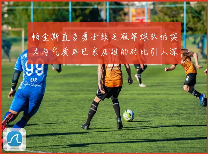 帕金斯直言勇士缺乏冠军球队的实力与气质库巴亲历过的对比引人深思