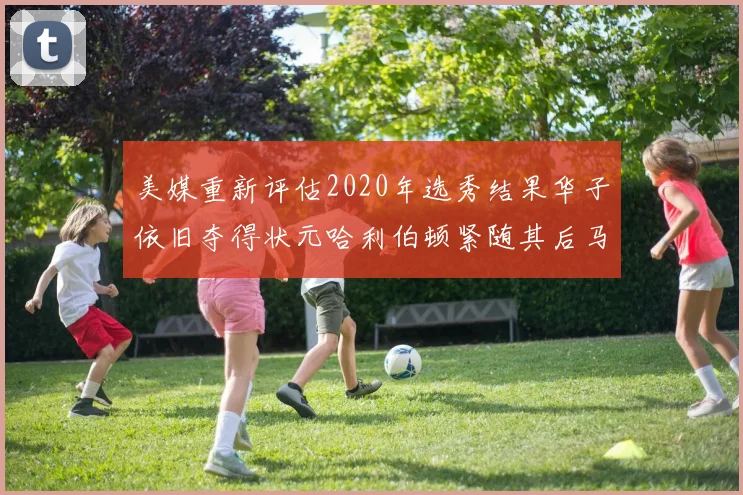 美媒重新评估2020年选秀结果华子依旧夺得状元哈利伯顿紧随其后马克西位列探花