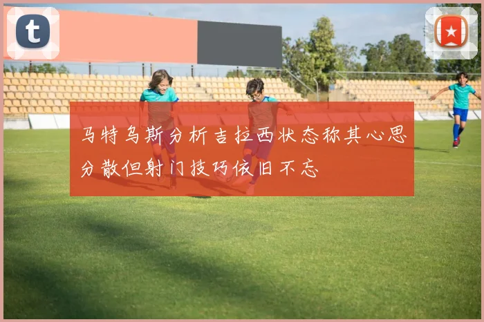 马特乌斯分析吉拉西状态称其心思分散但射门技巧依旧不忘
