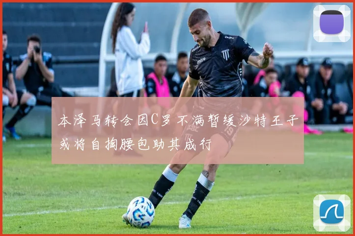 本泽马转会因C罗不满暂缓沙特王子或将自掏腰包助其成行