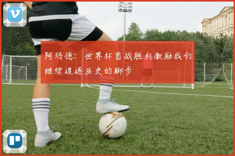 阿玛德：世界杯首战胜利激励我们继续追逐历史的脚步