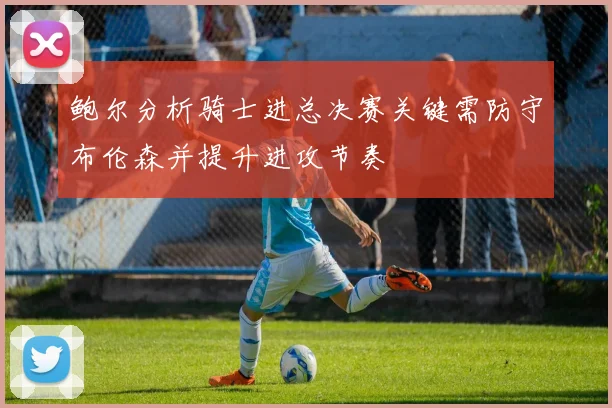 鲍尔分析骑士进总决赛关键需防守布伦森并提升进攻节奏