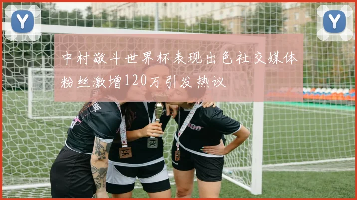 中村敬斗世界杯表现出色社交媒体粉丝激增120万引发热议
