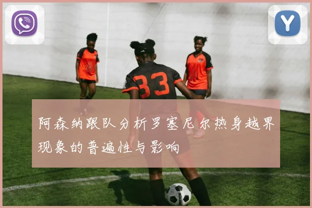 阿森纳跟队分析罗塞尼尔热身越界现象的普遍性与影响