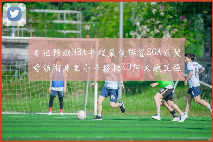 名记预测NBA半程最佳阵容SGA东契奇领衔库里小卡搭档KD阿夫迪亚强势入选