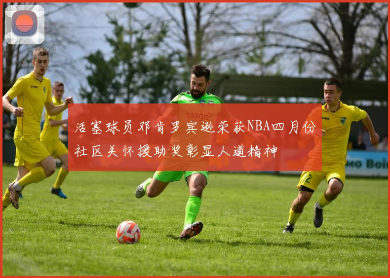 活塞球员邓肯罗宾逊荣获NBA四月份社区关怀援助奖彰显人道精神