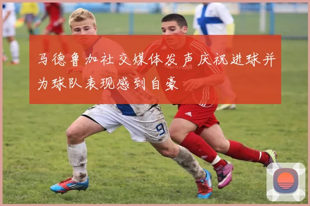 马德鲁加社交媒体发声庆祝进球并为球队表现感到自豪