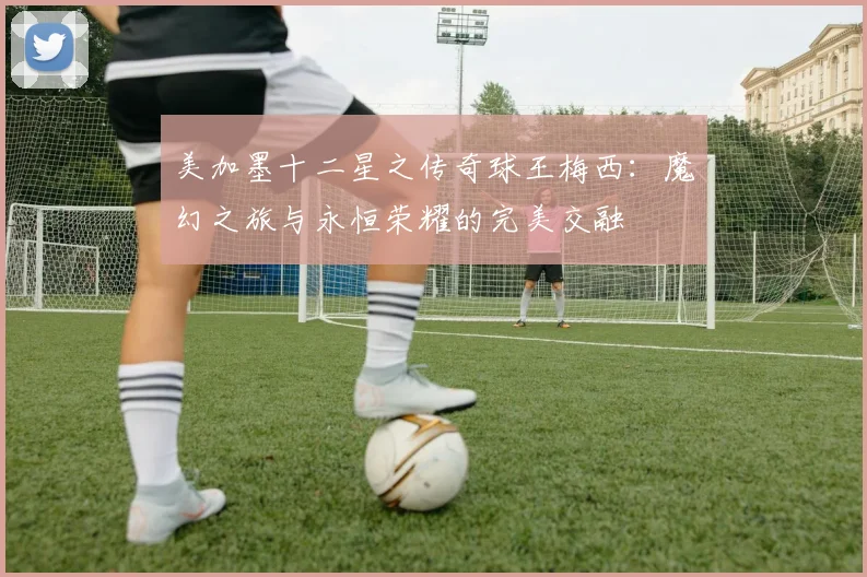 美加墨十二星之传奇球王梅西：魔幻之旅与永恒荣耀的完美交融