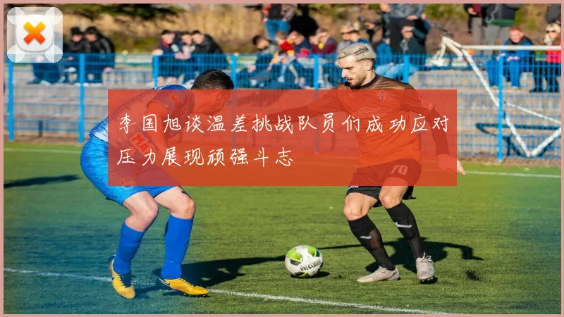 李国旭谈温差挑战队员们成功应对压力展现顽强斗志