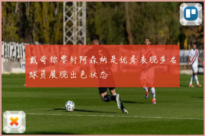 戴奇称零封阿森纳是优秀表现多名球员展现出色状态