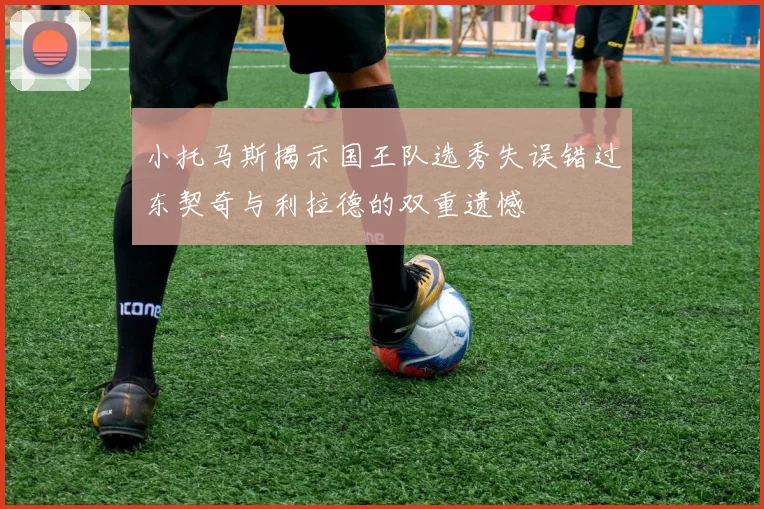 小托马斯揭示国王队选秀失误错过东契奇与利拉德的双重遗憾
