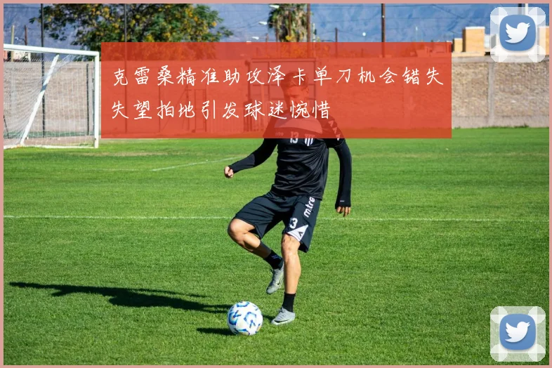 克雷桑精准助攻泽卡单刀机会错失失望拍地引发球迷惋惜