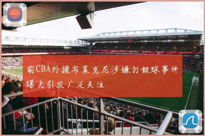 前CBA外援布莱克尼涉嫌打假球事件曝光引发广泛关注