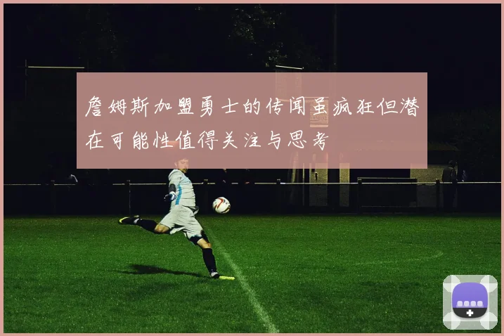詹姆斯加盟勇士的传闻虽疯狂但潜在可能性值得关注与思考
