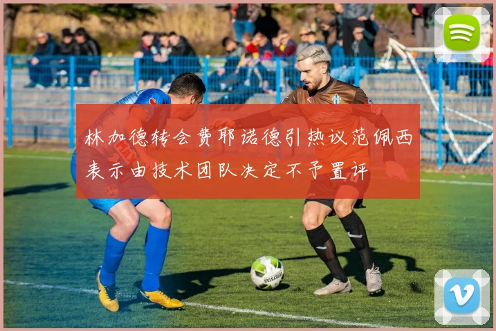 林加德转会费耶诺德引热议范佩西表示由技术团队决定不予置评