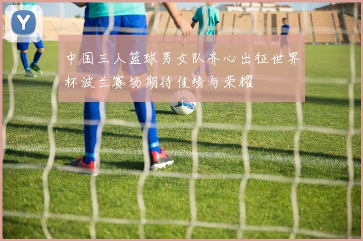 中国三人篮球男女队齐心出征世界杯波兰赛场期待佳绩与荣耀