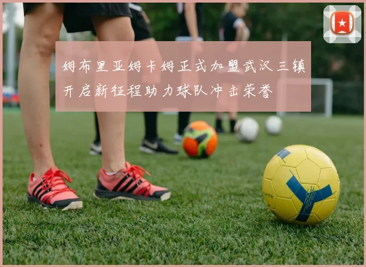 姆布里亚姆卡姆正式加盟武汉三镇开启新征程助力球队冲击荣誉