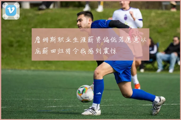 詹姆斯职业生涯薪资偏低若愿意以底薪回归将令我感到震惊