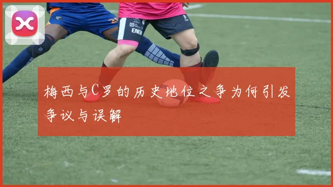 梅西与C罗的历史地位之争为何引发争议与误解