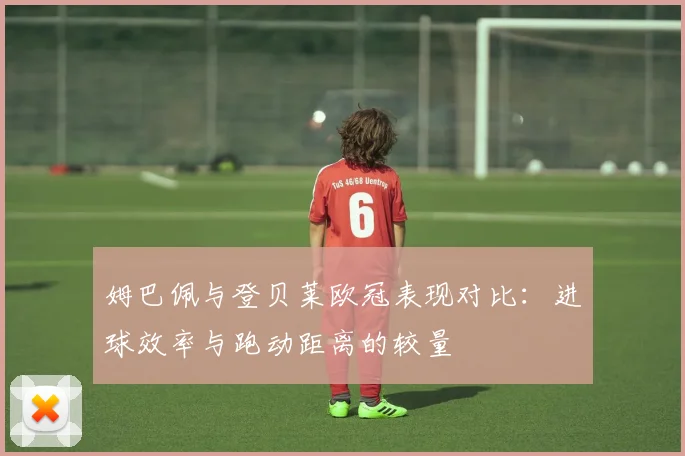 姆巴佩与登贝莱欧冠表现对比：进球效率与跑动距离的较量
