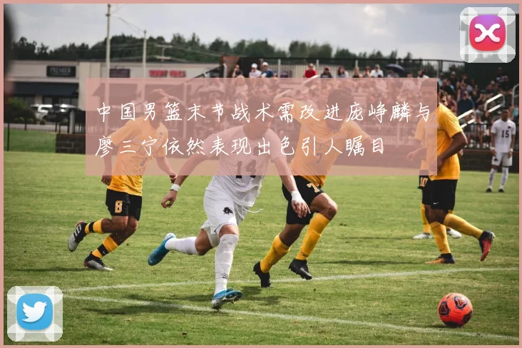 中国男篮末节战术需改进庞峥麟与廖三宁依然表现出色引人瞩目